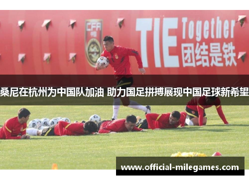 桑尼在杭州为中国队加油 助力国足拼搏展现中国足球新希望