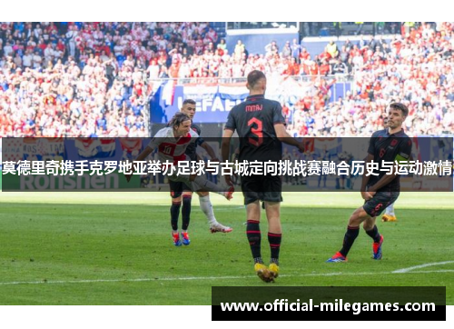 莫德里奇携手克罗地亚举办足球与古城定向挑战赛融合历史与运动激情