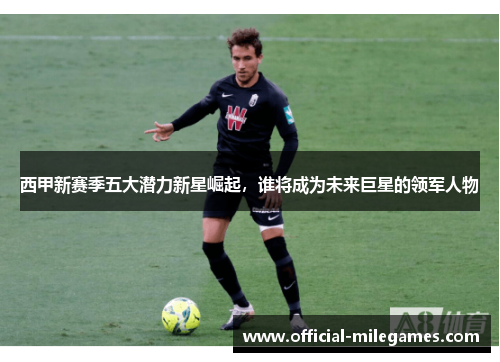 西甲新赛季五大潜力新星崛起，谁将成为未来巨星的领军人物