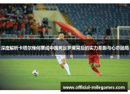 深度解析卡塔尔缘何屡成中国男足梦魇背后的实力差距与心态困局 深度解析卡塔尔缘何屡成中国男足梦魇背后的实力差距与心态困局