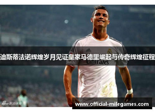 迪斯蒂法诺辉煌岁月见证皇家马德里崛起与传奇辉煌征程