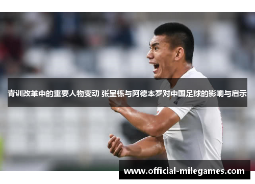 青训改革中的重要人物变动 张呈栋与阿德本罗对中国足球的影响与启示